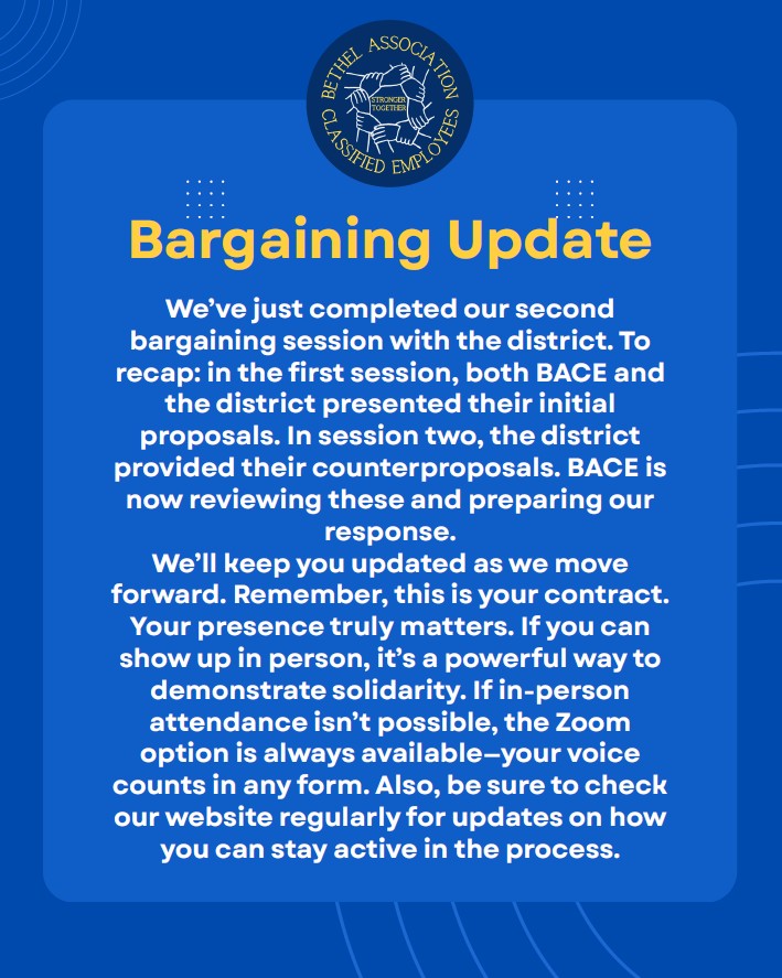 We’ve just completed our second
bargaining session with the district. To
recap: in the first session, both BACE and
the district presented their initial
proposals. In session two, the district
provided their counterproposals. BACE is
now reviewing these and preparing our
response.
We’ll keep you updated as we move
forward. Remember, this is your contract.
Your presence truly matters. If you can
show up in person, it’s a powerful way to
demonstrate solidarity. If in-person
attendance isn’t possible, the Zoom
option is always available—your voice
counts in any form. Also, be sure to check
our website regularly for updates on how
you can stay active in the process.